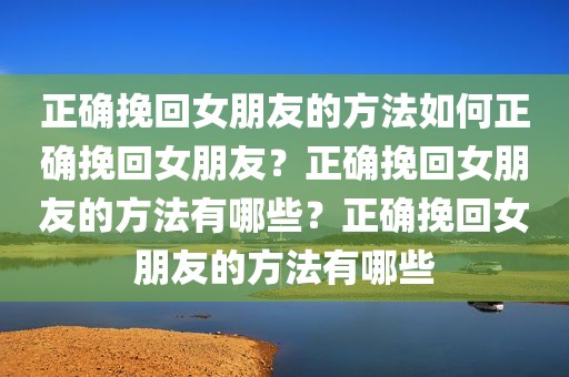 正确挽回女朋友的方法如何正确挽回女朋友？正确挽回女朋友的方法有哪些？正确挽回女朋友的方法有哪些