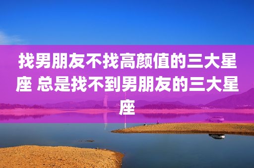 找男朋友不找高颜值的三大星座 总是找不到男朋友的三大星座