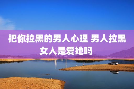 把你拉黑的男人心理 男人拉黑女人是爱她吗 