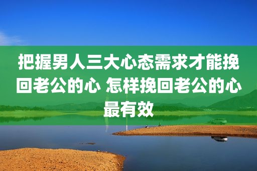 把握男人三大心态需求才能挽回老公的心 怎样挽回老公的心最有效