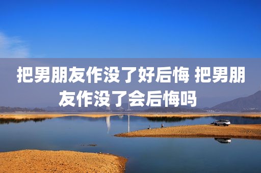 把男朋友作没了好后悔 把男朋友作没了会后悔吗 