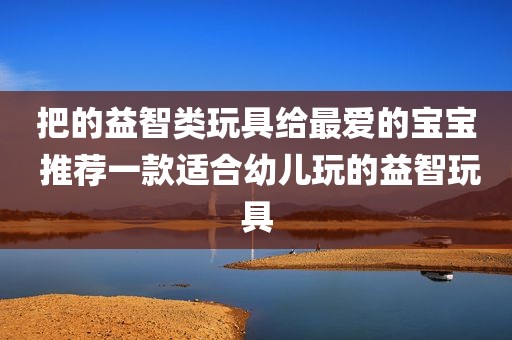 把的益智类玩具给最爱的宝宝 推荐一款适合幼儿玩的益智玩具