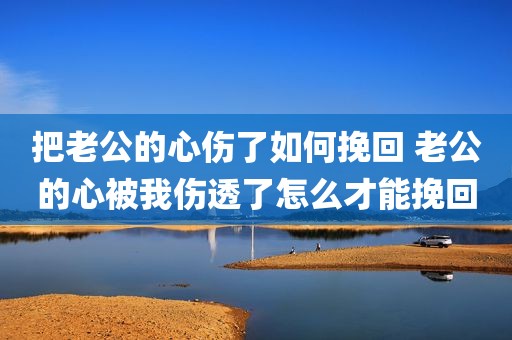 把老公的心伤了如何挽回 老公的心被我伤透了怎么才能挽回