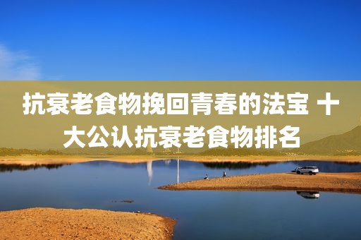 抗衰老食物挽回青春的法宝 十大公认抗衰老食物排名