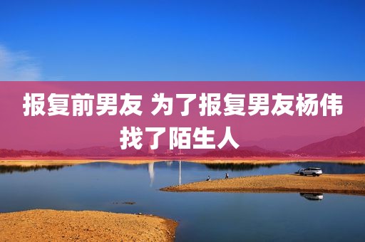 报复前男友 为了报复男友杨伟找了陌生人 