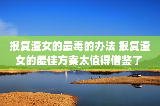 报复渣女的最毒的办法 报复渣女的最佳方案太值得借鉴了 