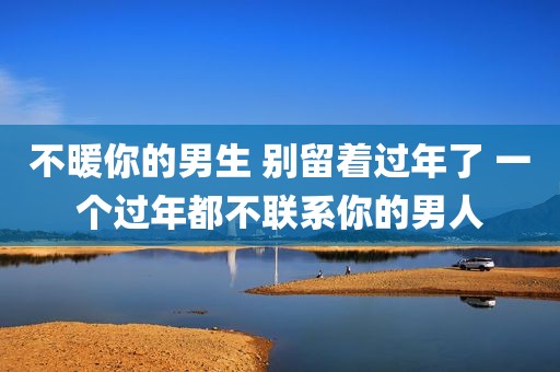 不暖你的男生 别留着过年了 一个过年都不联系你的男人