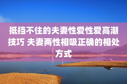 抵挡不住的夫妻性爱性爱高潮技巧 夫妻两性相吸正确的相处方式