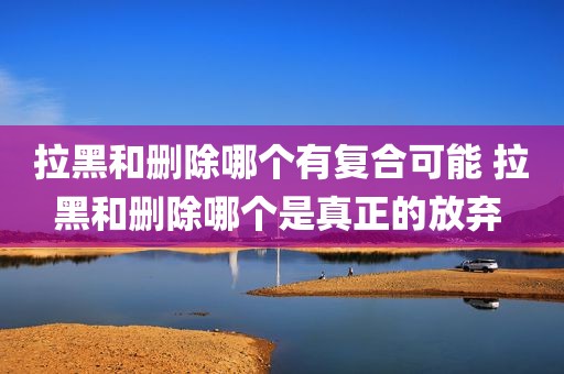 拉黑和删除哪个有复合可能 拉黑和删除哪个是真正的放弃 