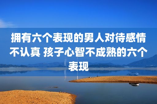 拥有六个表现的男人对待感情不认真 孩子心智不成熟的六个表现