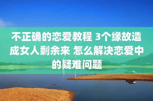 不正确的恋爱教程 3个缘故造成女人剩余来 怎么解决恋爱中的疑难问题