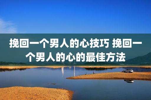 挽回一个男人的心技巧 挽回一个男人的心的最佳方法