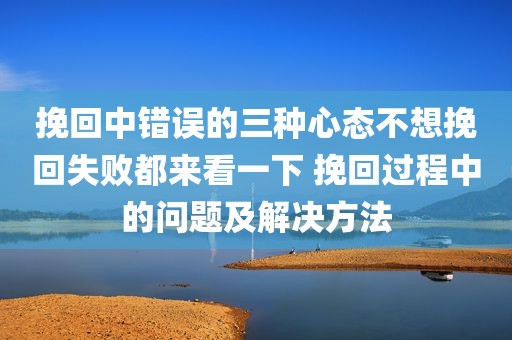 挽回中错误的三种心态不想挽回失败都来看一下 挽回过程中的问题及解决方法