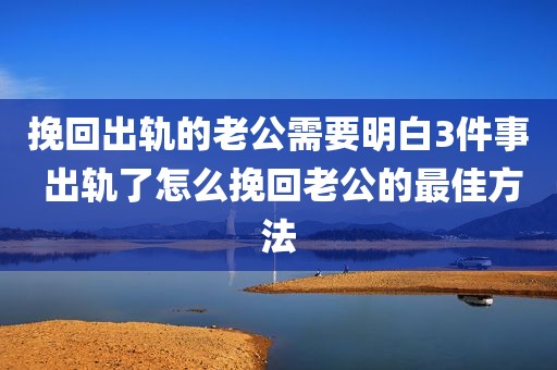 挽回出轨的老公需要明白3件事 出轨了怎么挽回老公的最佳方法