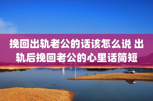 挽回出轨老公的话该怎么说 出轨后挽回老公的心里话简短