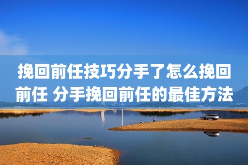 挽回前任技巧分手了怎么挽回前任 分手挽回前任的最佳方法