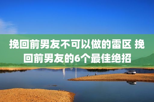 挽回前男友不可以做的雷区 挽回前男友的6个最佳绝招