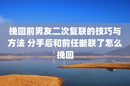 挽回前男友二次复联的技巧与方法 分手后和前任断联了怎么挽回