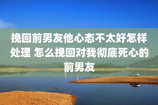 挽回前男友他心态不太好怎样处理 怎么挽回对我彻底死心的前男友