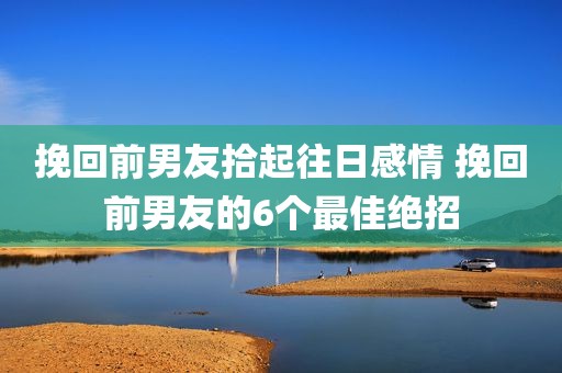挽回前男友拾起往日感情 挽回前男友的6个最佳绝招