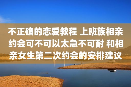 不正确的恋爱教程 上班族相亲约会可不可以太急不可耐 和相亲女生第二次约会的安排建议