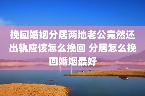 挽回婚姻分居两地老公竟然还出轨应该怎么挽回 分居怎么挽回婚姻最好