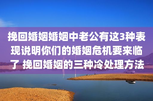 挽回婚姻婚姻中老公有这3种表现说明你们的婚姻危机要来临了 挽回婚姻的三种冷处理方法