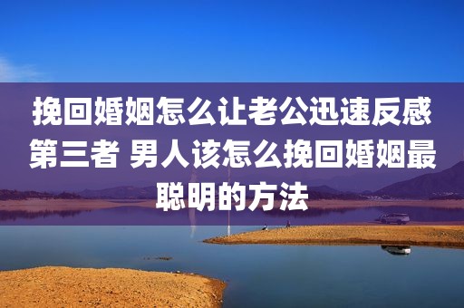 挽回婚姻怎么让老公迅速反感第三者 男人该怎么挽回婚姻最聪明的方法