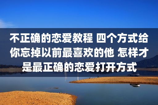 不正确的恋爱教程 四个方式给你忘掉以前最喜欢的他 怎样才是最正确的恋爱打开方式