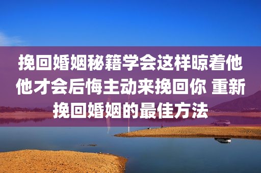 挽回婚姻秘籍学会这样晾着他他才会后悔主动来挽回你 重新挽回婚姻的最佳方法