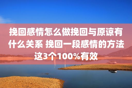 挽回感情怎么做挽回与原谅有什么关系 挽回一段感情的方法这3个100%有效
