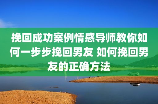 挽回成功案例情感导师教你如何一步步挽回男友 如何挽回男友的正确方法