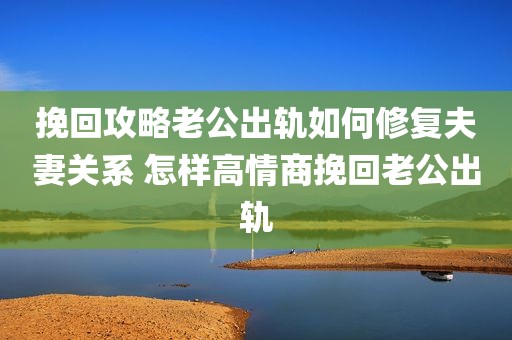 挽回攻略老公出轨如何修复夫妻关系 怎样高情商挽回老公出轨