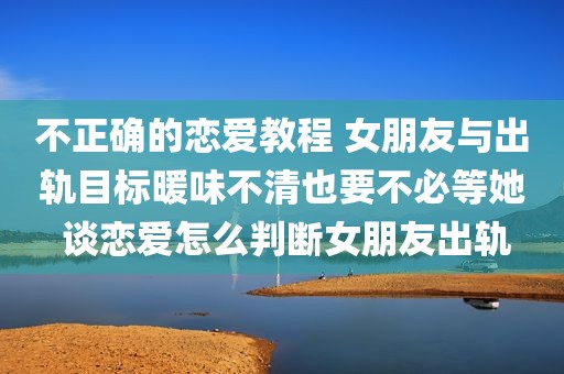 不正确的恋爱教程 女朋友与出轨目标暖味不清也要不必等她 谈恋爱怎么判断女朋友出轨