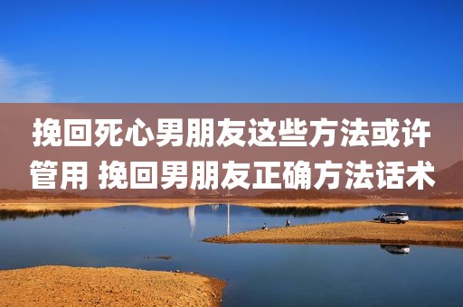 挽回死心男朋友这些方法或许管用 挽回男朋友正确方法话术