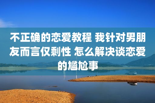 不正确的恋爱教程 我针对男朋友而言仅剩性 怎么解决谈恋爱的尴尬事