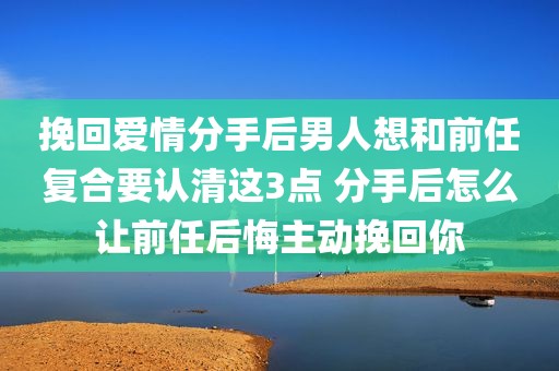 挽回爱情分手后男人想和前任复合要认清这3点 分手后怎么让前任后悔主动挽回你