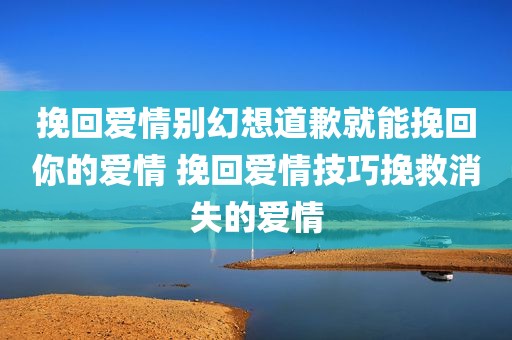 挽回爱情别幻想道歉就能挽回你的爱情 挽回爱情技巧挽救消失的爱情