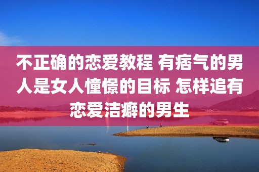不正确的恋爱教程 有痞气的男人是女人憧憬的目标 怎样追有恋爱洁癖的男生