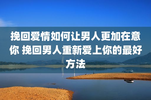 挽回爱情如何让男人更加在意你 挽回男人重新爱上你的最好方法