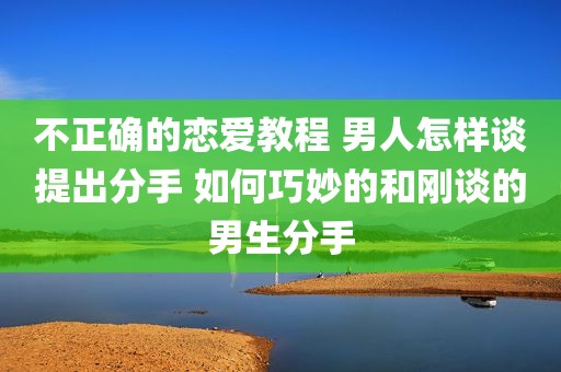 不正确的恋爱教程 男人怎样谈提出分手 如何巧妙的和刚谈的男生分手