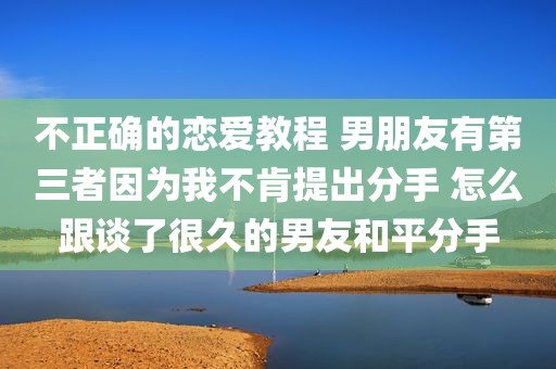 不正确的恋爱教程 男朋友有第三者因为我不肯提出分手 怎么跟谈了很久的男友和平分手