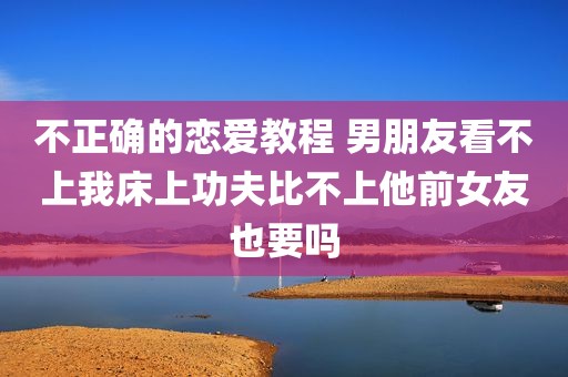 不正确的恋爱教程 男朋友看不上我床上功夫比不上他前女友也要吗