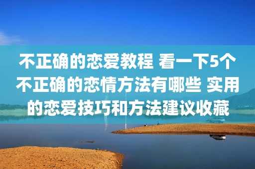 不正确的恋爱教程 看一下5个不正确的恋情方法有哪些 实用的恋爱技巧和方法建议收藏