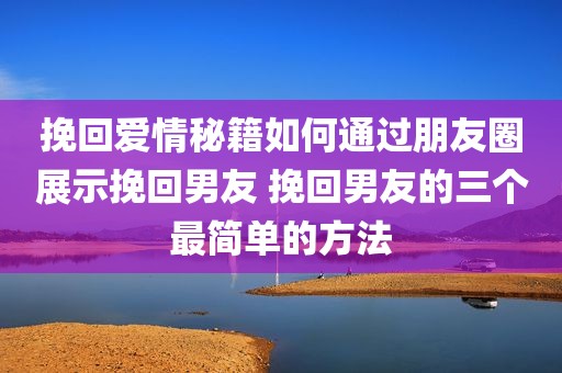 挽回爱情秘籍如何通过朋友圈展示挽回男友 挽回男友的三个最简单的方法