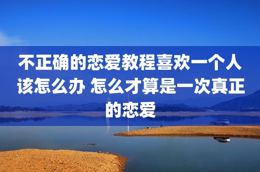 不正确的恋爱教程喜欢一个人该怎么办 怎么才算是一次真正的恋爱