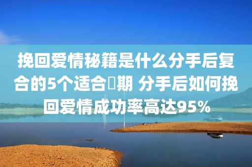 挽回爱情秘籍是什么分手后复合的5个适合時期 分手后如何挽回爱情成功率高达95%