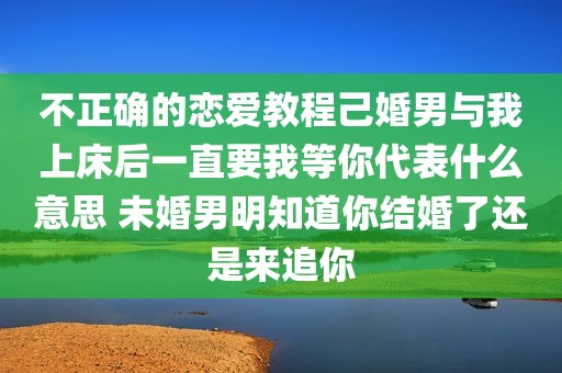 不正确的恋爱教程己婚男与我上床后一直要我等你代表什么意思 未婚男明知道你结婚了还是来追你