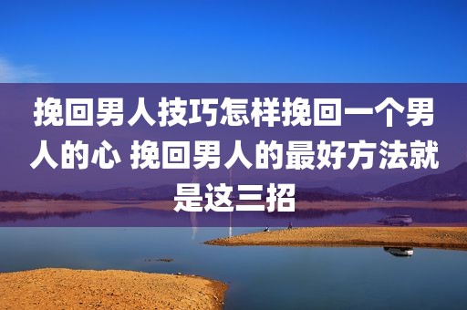 挽回男人技巧怎样挽回一个男人的心 挽回男人的最好方法就是这三招