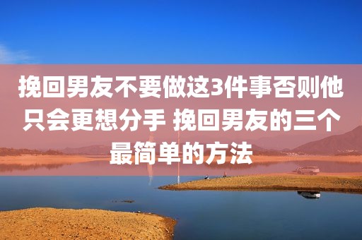 挽回男友不要做这3件事否则他只会更想分手 挽回男友的三个最简单的方法